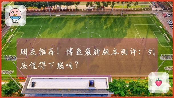 朋友推荐！博鱼最新版本测评：到底值得下载吗？