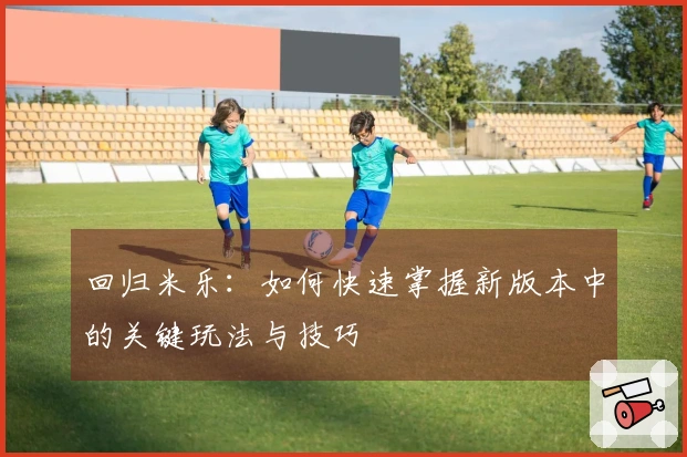 回归米乐：如何快速掌握新版本中的关键玩法与技巧
