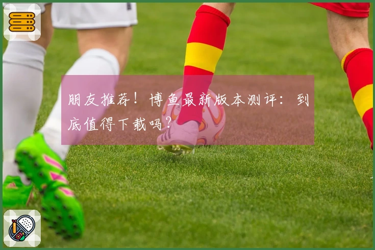 朋友推荐！博鱼最新版本测评：到底值得下载吗？